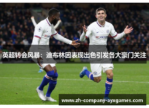 英超转会风暴：迪布林因表现出色引发各大豪门关注