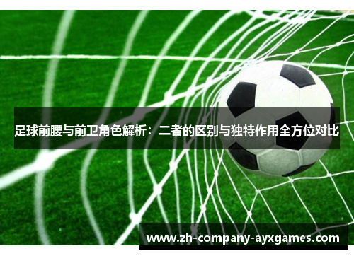 足球前腰与前卫角色解析：二者的区别与独特作用全方位对比