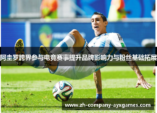 阿圭罗跨界参与电竞赛事提升品牌影响力与粉丝基础拓展