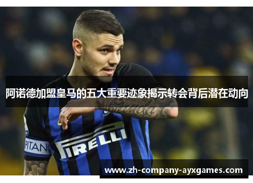 阿诺德加盟皇马的五大重要迹象揭示转会背后潜在动向
