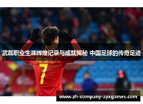 武磊职业生涯辉煌记录与成就揭秘 中国足球的传奇足迹