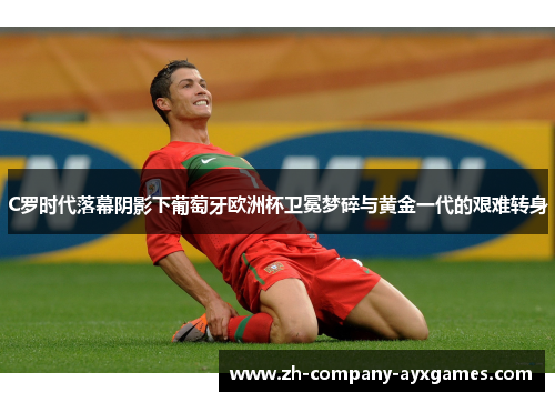 C罗时代落幕阴影下葡萄牙欧洲杯卫冕梦碎与黄金一代的艰难转身