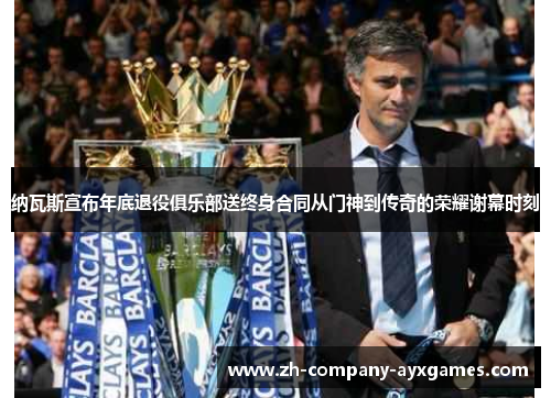 纳瓦斯宣布年底退役俱乐部送终身合同从门神到传奇的荣耀谢幕时刻