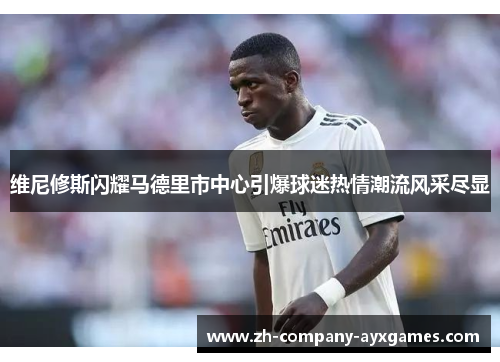 维尼修斯闪耀马德里市中心引爆球迷热情潮流风采尽显
