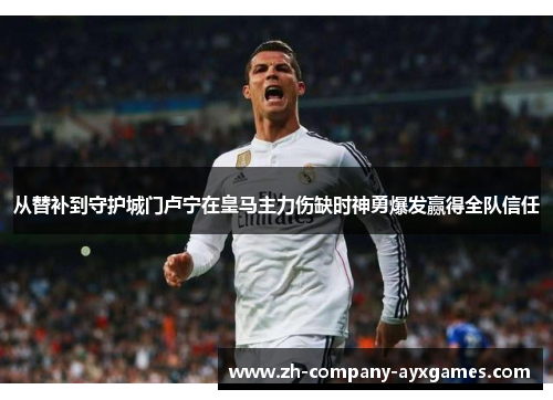 从替补到守护城门卢宁在皇马主力伤缺时神勇爆发赢得全队信任