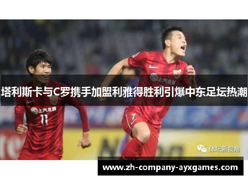 塔利斯卡与C罗携手加盟利雅得胜利引爆中东足坛热潮